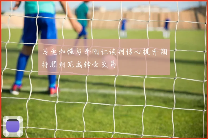 马竞加强与李刚仁谈判信心提升期待顺利完成转会交易