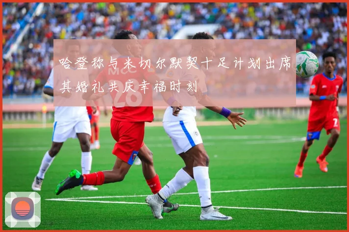 哈登称与米切尔默契十足计划出席其婚礼共庆幸福时刻