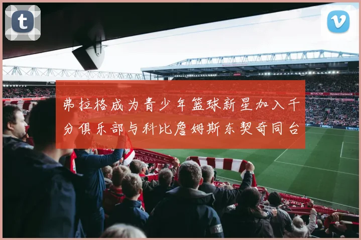 弗拉格成为青少年篮球新星加入千分俱乐部与科比詹姆斯东契奇同台竞技