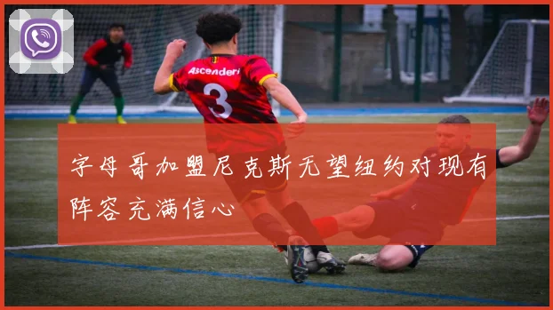 字母哥加盟尼克斯无望纽约对现有阵容充满信心
