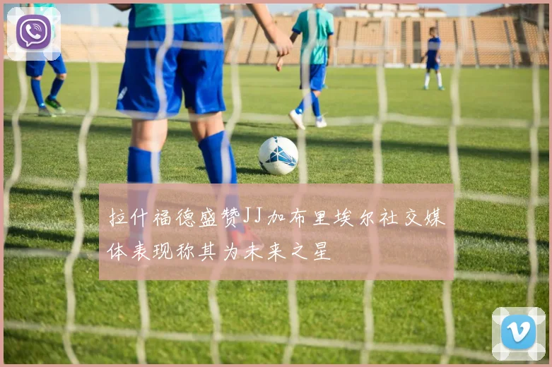 拉什福德盛赞JJ加布里埃尔社交媒体表现称其为未来之星