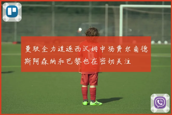曼联全力追逐西汉姆中场费尔南德斯阿森纳和巴黎也在密切关注