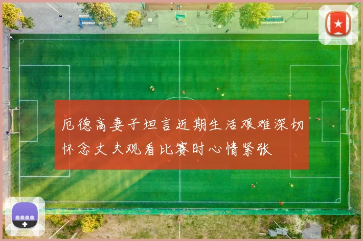厄德高妻子坦言近期生活艰难深切怀念丈夫观看比赛时心情紧张