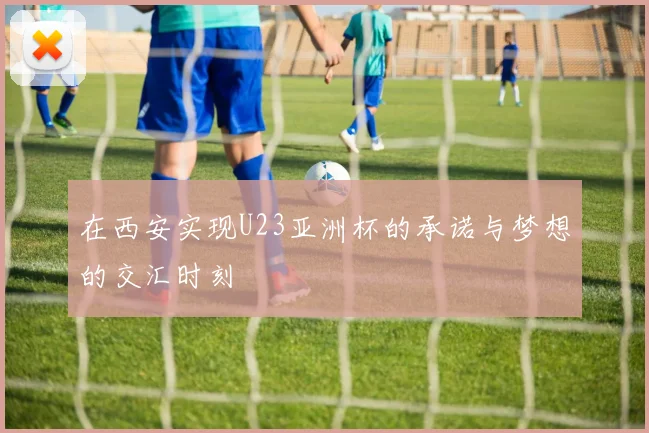 在西安实现U23亚洲杯的承诺与梦想的交汇时刻