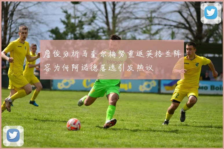 詹俊分析马奎尔梅努重返英格兰阵容为何阿诺德落选引发热议