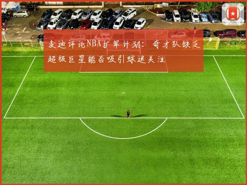 麦迪评论NBA扩军计划：奇才队缺乏超级巨星能否吸引球迷关注