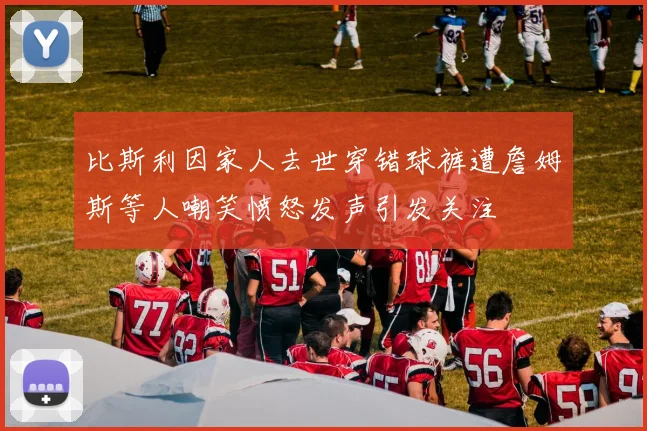 比斯利因家人去世穿错球裤遭詹姆斯等人嘲笑愤怒发声引发关注