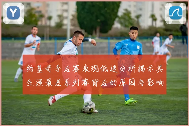 约基奇季后赛表现低迷分析揭示其生涯最差系列赛背后的原因与影响