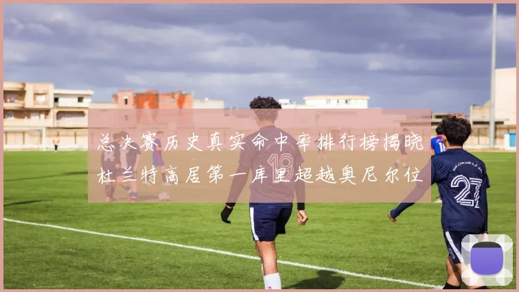 总决赛历史真实命中率排行榜揭晓杜兰特高居第一库里超越奥尼尔位列第十一