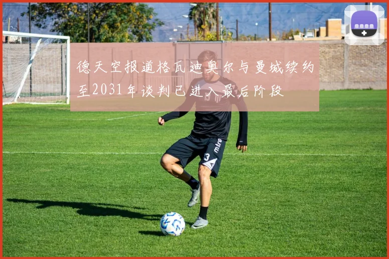 德天空报道格瓦迪奥尔与曼城续约至2031年谈判已进入最后阶段