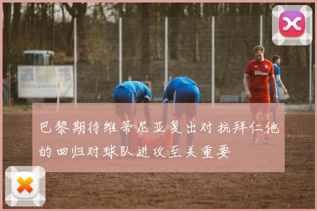 巴黎期待维蒂尼亚复出对抗拜仁他的回归对球队进攻至关重要