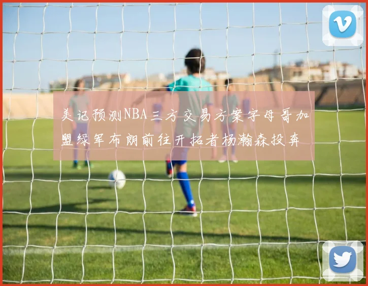 美记预测NBA三方交易方案字母哥加盟绿军布朗前往开拓者杨瀚森投奔雄鹿