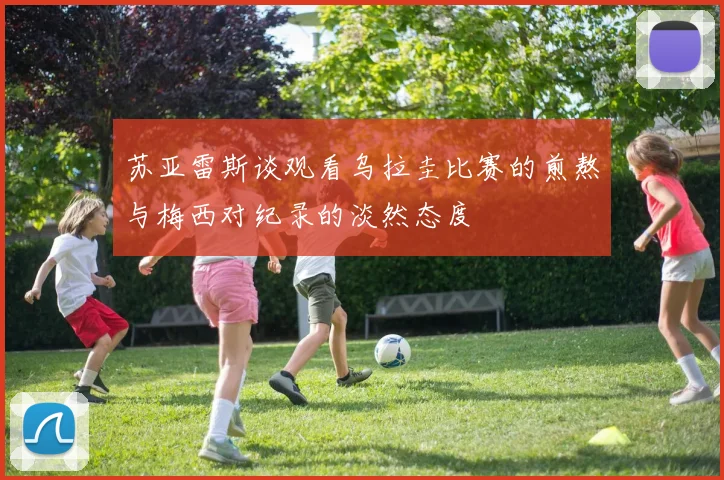 苏亚雷斯谈观看乌拉圭比赛的煎熬与梅西对纪录的淡然态度