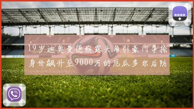 19岁迪奥曼德崭露头角引豪门争抢身价飙升至9000万的厄瓜多尔后防新星