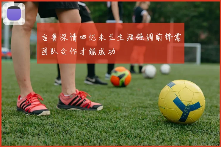 吉鲁深情回忆米兰生涯强调前锋需团队合作才能成功