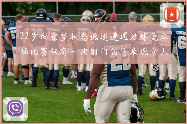22岁向余望状态低迷遭遇进球荒本场比赛仅有一次射门打飞表现令人失望