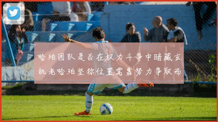 哈珀团队是否在权力斗争中暗藏玄机老哈珀坚称位置需靠努力争取而非索要