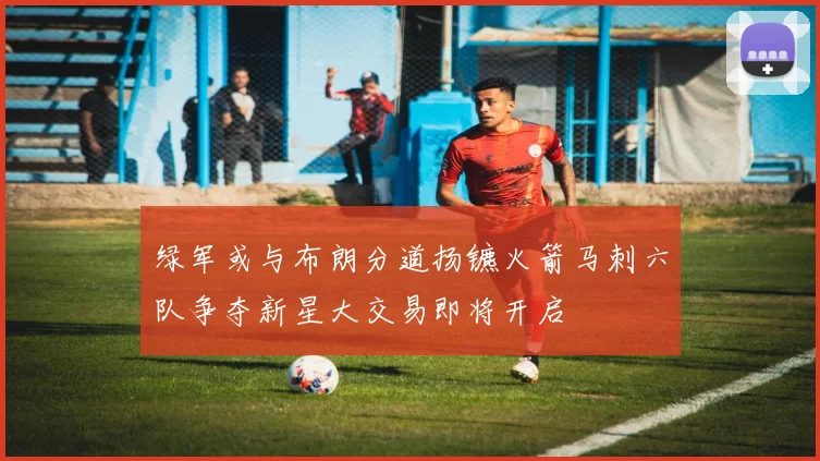 绿军或与布朗分道扬镳火箭马刺六队争夺新星大交易即将开启