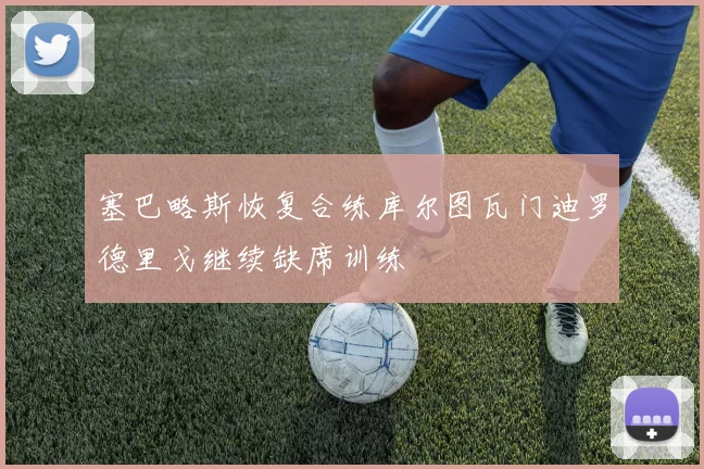 塞巴略斯恢复合练库尔图瓦门迪罗德里戈继续缺席训练