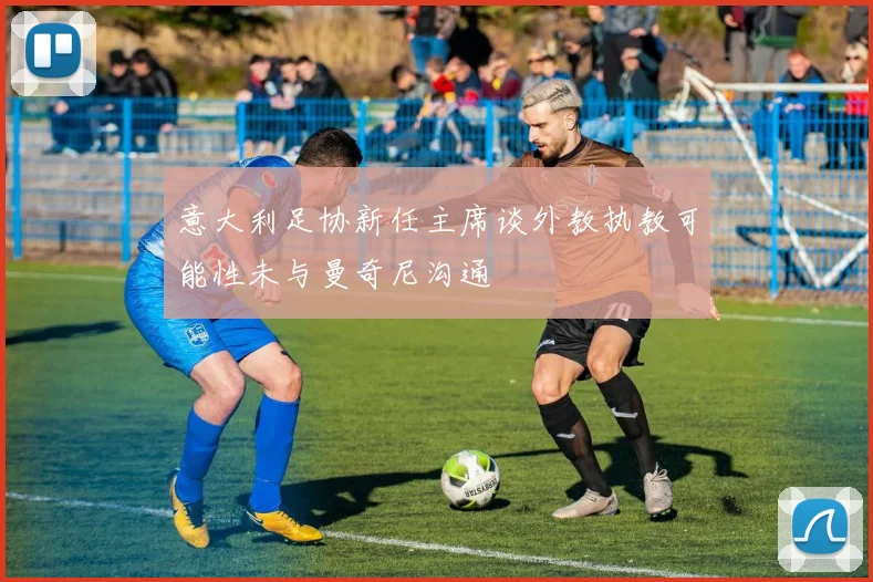 意大利足协新任主席谈外教执教可能性未与曼奇尼沟通