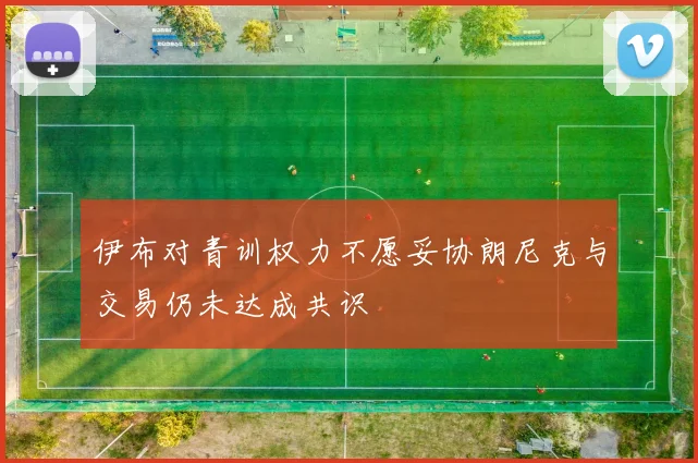 伊布对青训权力不愿妥协朗尼克与交易仍未达成共识