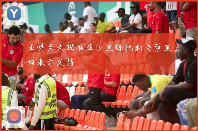 亚特兰大瞄准亚沙里琼托利与萨里均表示支持