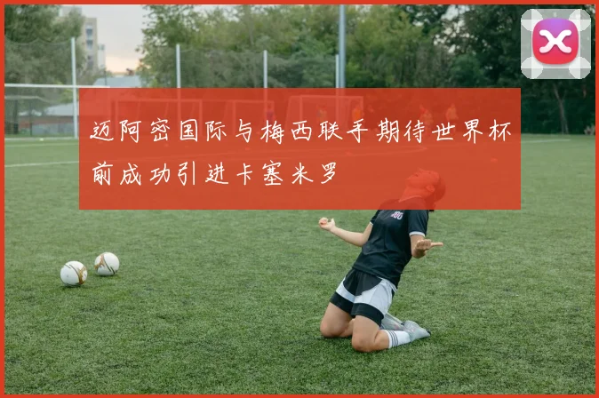 迈阿密国际与梅西联手期待世界杯前成功引进卡塞米罗