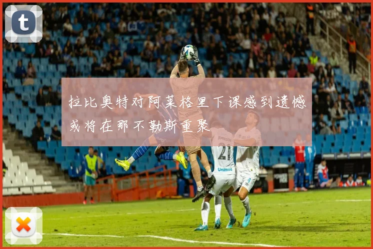 拉比奥特对阿莱格里下课感到遗憾或将在那不勒斯重聚