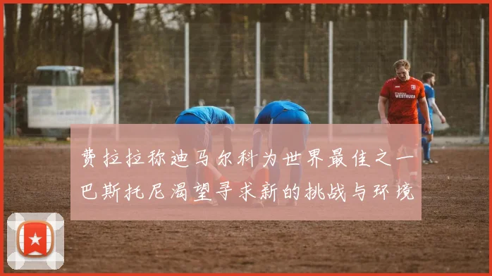 费拉拉称迪马尔科为世界最佳之一巴斯托尼渴望寻求新的挑战与环境