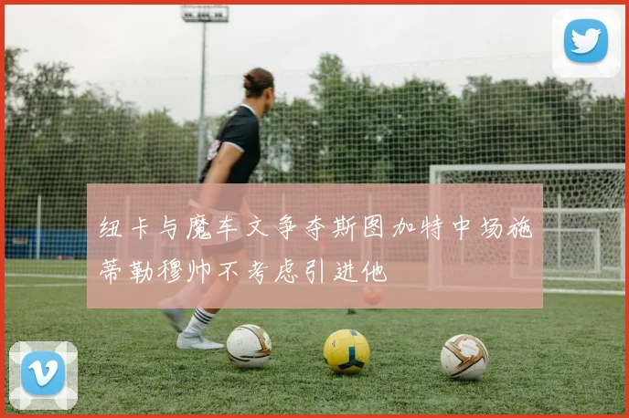 纽卡与魔车文争夺斯图加特中场施蒂勒穆帅不考虑引进他