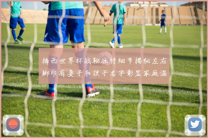 梅西世界杯战靴独特细节揭秘左右脚印有妻子和孩子名字彰显家庭温暖