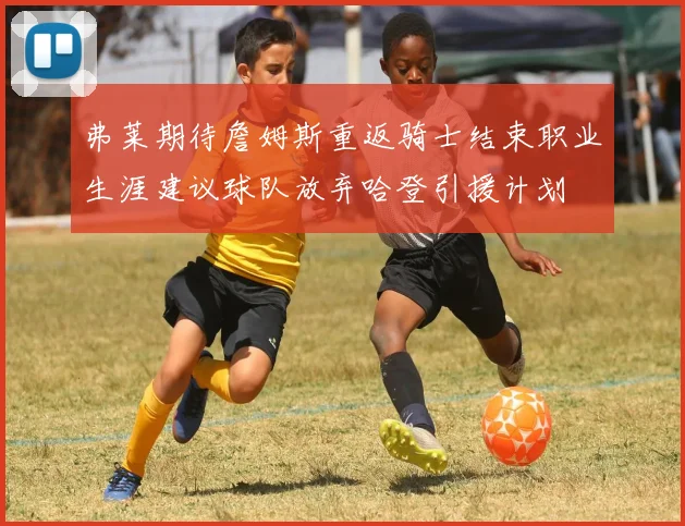 弗莱期待詹姆斯重返骑士结束职业生涯建议球队放弃哈登引援计划