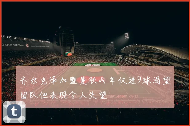 齐尔克泽加盟曼联两年仅进9球渴望留队但表现令人失望