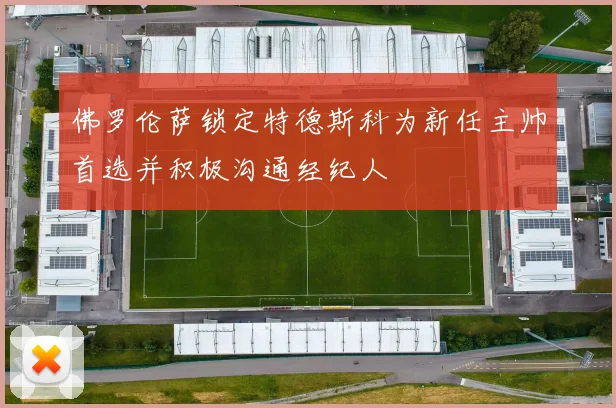 佛罗伦萨锁定特德斯科为新任主帅首选并积极沟通经纪人