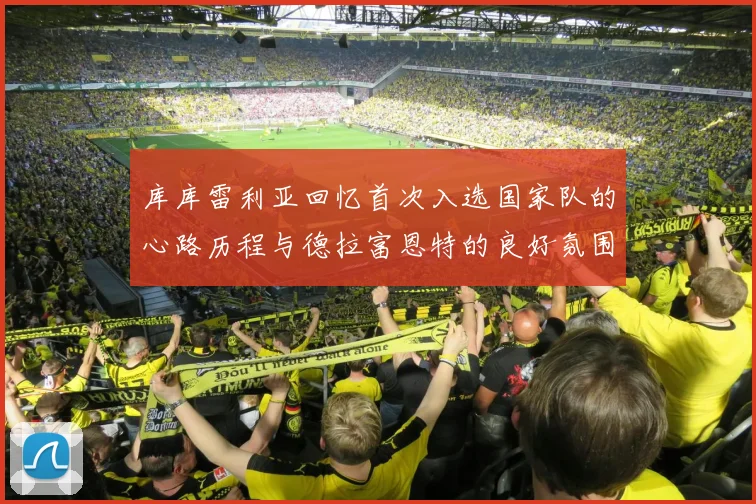 库库雷利亚回忆首次入选国家队的心路历程与德拉富恩特的良好氛围