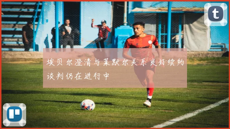 埃贝尔澄清与莱默尔关系良好续约谈判仍在进行中